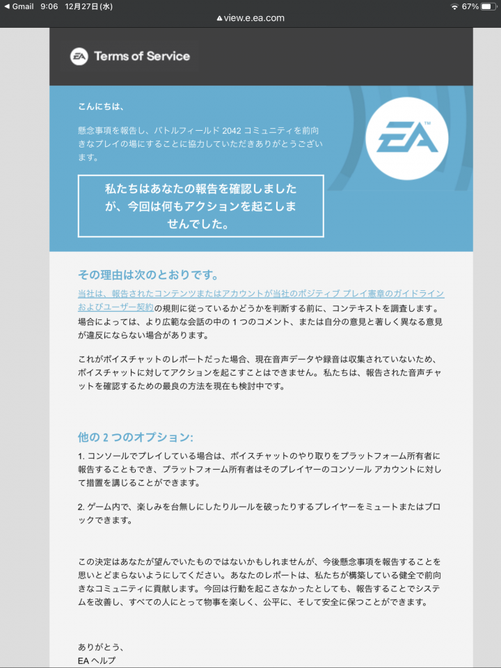 昨日はチーの者がリダ、コンクエ128、歩兵コンクエ、ブレスルと同時に至る所にいたので通報しまくったんよ。で、EAから初めてお手紙きた！と喜んだらコレ。　　残念だけど思い入れのあるBFをやめようと思う。　昔クリアできなかったレトロゲーでもやるわw　色々教えてくれたみんな、ありがとう。　