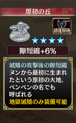 ☆4 庭園 原初の丘(隙短縮+6％):城娘の攻撃後の隙短縮/ヌンから最初に生まれたという原初の大地。ベンベンの名でも呼ばれる/地獄城娘のみ装備可能